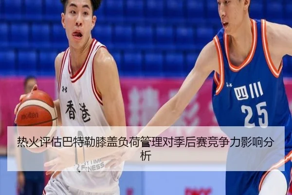 热火评估巴特勒膝盖负荷管理对季后赛竞争力影响分析