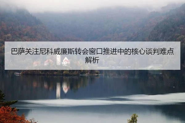 巴萨关注尼科威廉斯转会窗口推进中的核心谈判难点解析